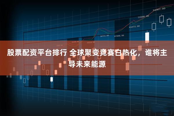 股票配资平台排行 全球聚变竞赛白热化，谁将主导未来能源