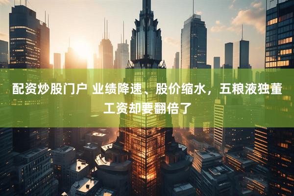 配资炒股门户 业绩降速、股价缩水，五粮液独董工资却要翻倍了