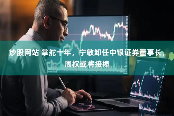 炒股网站 掌舵十年，宁敏卸任中银证券董事长，周权或将接棒
