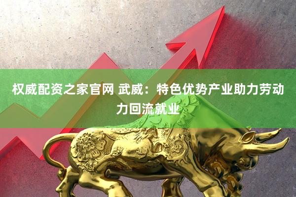 权威配资之家官网 武威：特色优势产业助力劳动力回流就业
