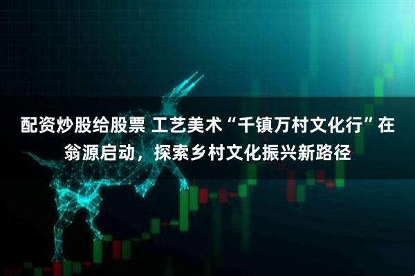 配资炒股给股票 工艺美术“千镇万村文化行”在翁源启动，探索乡村文化振兴新路径