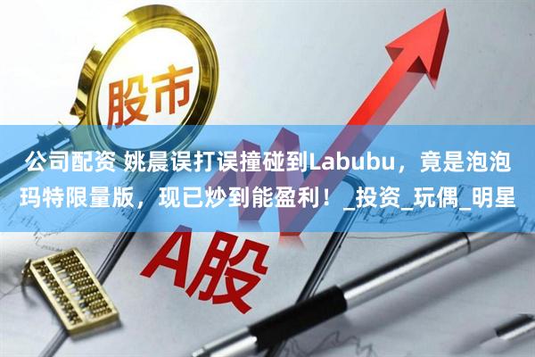 公司配资 姚晨误打误撞碰到Labubu，竟是泡泡玛特限量版，现已炒到能盈利！_投资_玩偶_明星