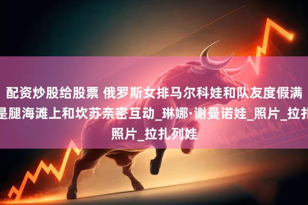 配资炒股给股票 俄罗斯女排马尔科娃和队友度假满屏全是腿海滩上和坎苏亲密互动_琳娜·谢曼诺娃_照片_拉扎列娃