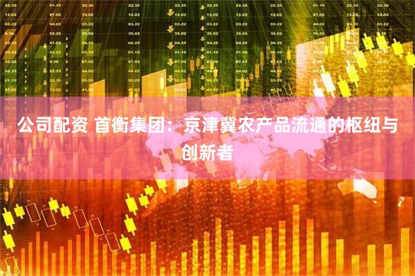 公司配资 首衡集团：京津冀农产品流通的枢纽与创新者