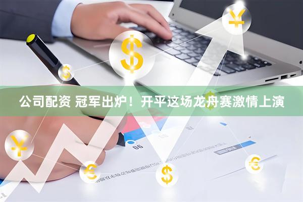 公司配资 冠军出炉！开平这场龙舟赛激情上演