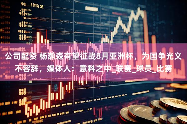 公司配资 杨瀚森有望征战8月亚洲杯，为国争光义不容辞，媒体人：意料之中_联赛_球员_比赛
