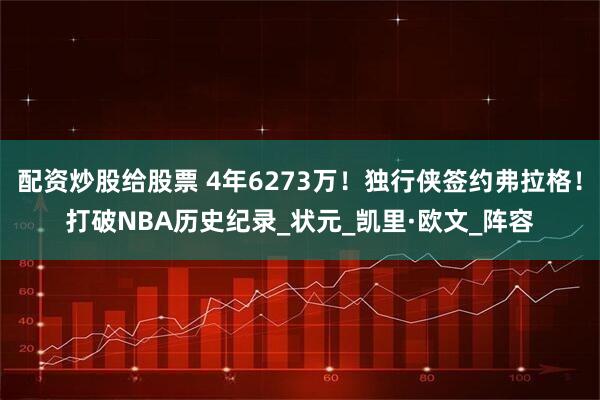 配资炒股给股票 4年6273万！独行侠签约弗拉格！打破NBA历史纪录_状元_凯里·欧文_阵容
