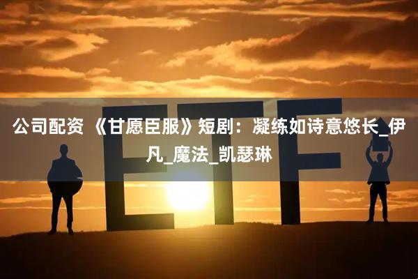 公司配资 《甘愿臣服》短剧：凝练如诗意悠长_伊凡_魔法_凯瑟琳