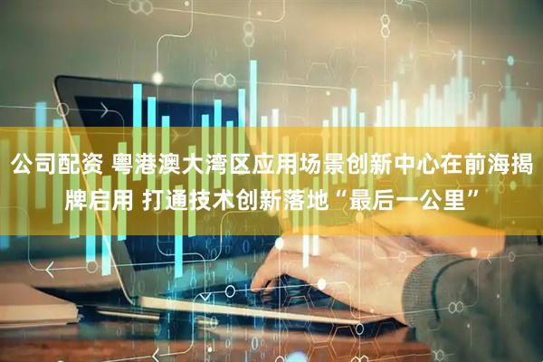 公司配资 粤港澳大湾区应用场景创新中心在前海揭牌启用 打通技术创新落地“最后一公里”