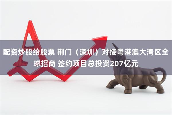 配资炒股给股票 荆门（深圳）对接粤港澳大湾区全球招商 签约项目总投资207亿元