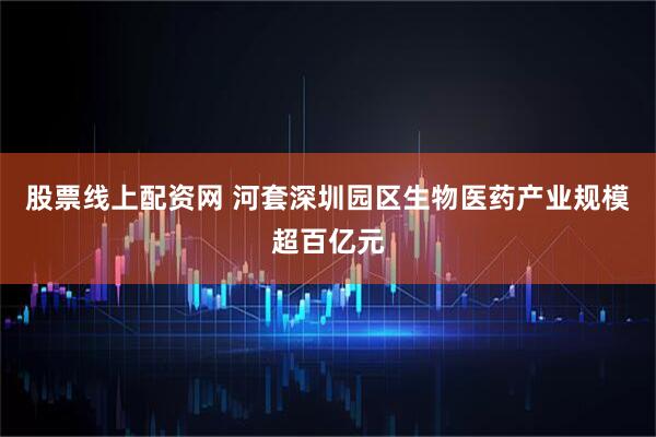 股票线上配资网 河套深圳园区生物医药产业规模超百亿元