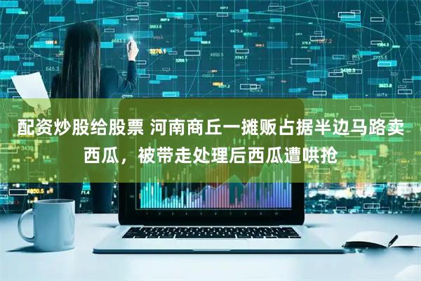 配资炒股给股票 河南商丘一摊贩占据半边马路卖西瓜，被带走处理后西瓜遭哄抢