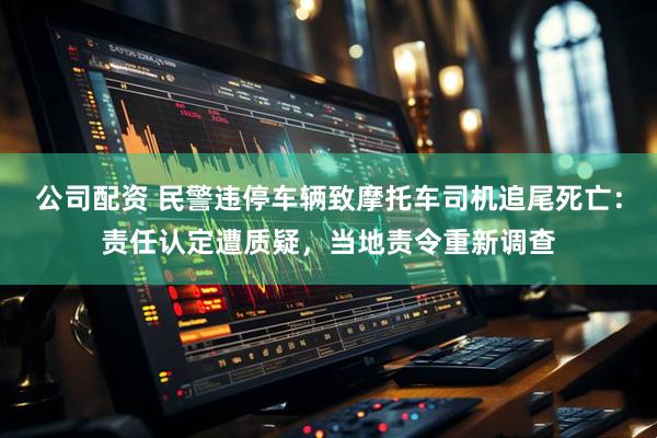 公司配资 民警违停车辆致摩托车司机追尾死亡：责任认定遭质疑，当地责令重新调查