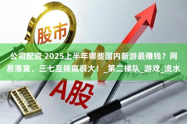 公司配资 2025上半年哪些国内新游最赚钱？网易落寞、三七互娱赢很大！_第二梯队_游戏_流水