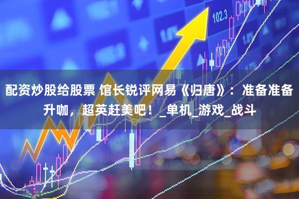 配资炒股给股票 馆长锐评网易《归唐》：准备准备升咖，超英赶美吧！_单机_游戏_战斗