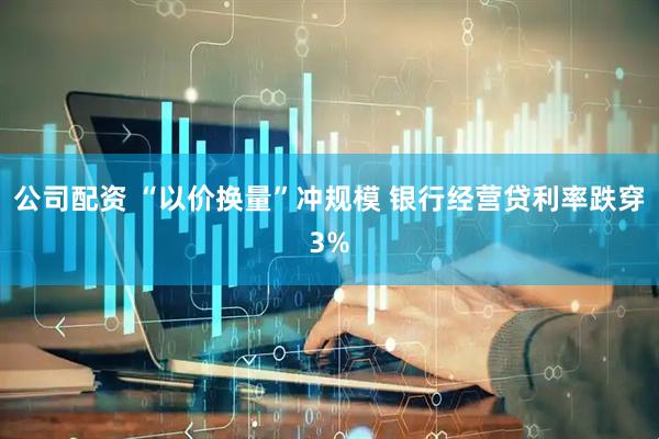公司配资 “以价换量”冲规模 银行经营贷利率跌穿3%
