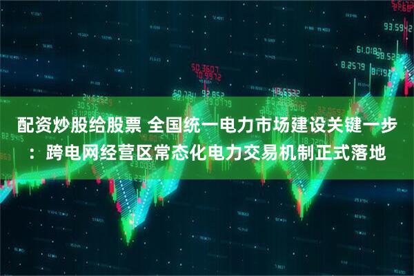 配资炒股给股票 全国统一电力市场建设关键一步：跨电网经营区常态化电力交易机制正式落地