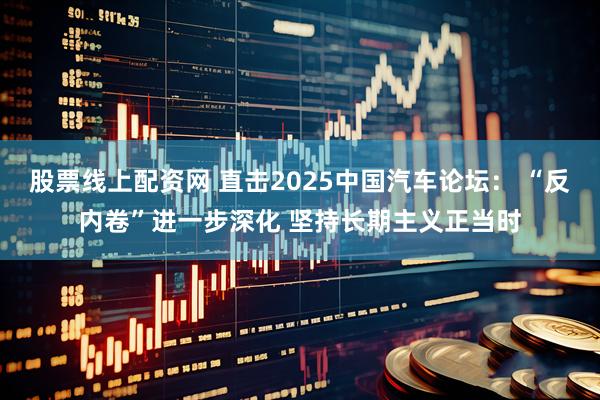 股票线上配资网 直击2025中国汽车论坛： “反内卷”进一步深化 坚持长期主义正当时