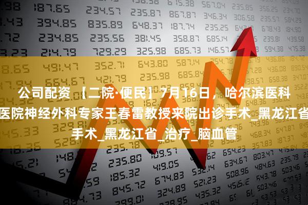 公司配资 【二院·便民】7月16日，哈尔滨医科大学附属第一医院神经外科专家王春雷教授来院出诊手术_黑龙江省_治疗_脑血管