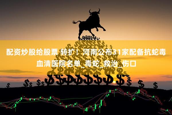 配资炒股给股票 转扩！河南公布31家配备抗蛇毒血清医院名单_毒蛇_救治_伤口