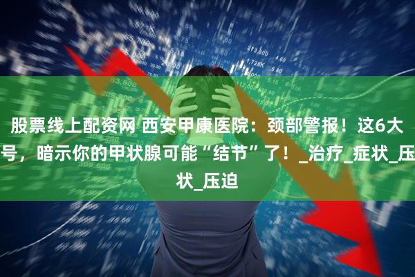 股票线上配资网 西安甲康医院：颈部警报！这6大信号，暗示你的甲状腺可能“结节”了！_治疗_症状_压迫
