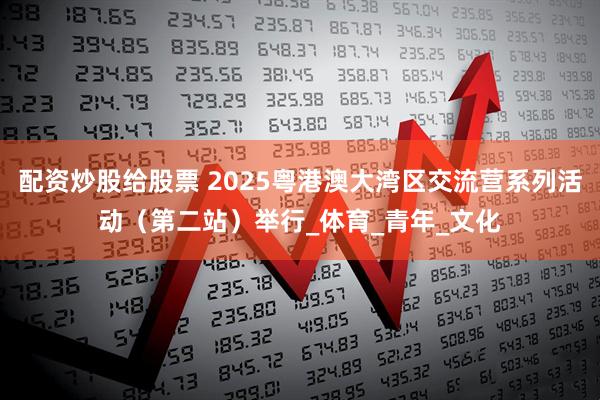配资炒股给股票 2025粤港澳大湾区交流营系列活动（第二站）举行_体育_青年_文化