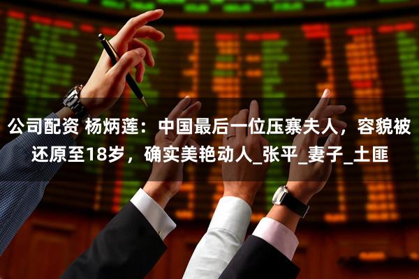 公司配资 杨炳莲：中国最后一位压寨夫人，容貌被还原至18岁，确实美艳动人_张平_妻子_土匪