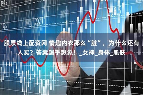 股票线上配资网 情趣内衣那么“脏”，为什么还有人买？答案超乎想象！_女神_身体_肌肤