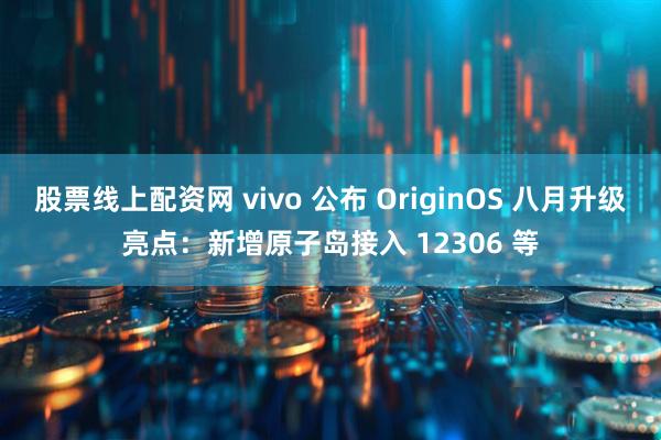 股票线上配资网 vivo 公布 OriginOS 八月升级亮点：新增原子岛接入 12306 等