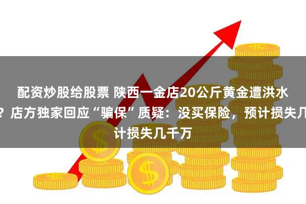 配资炒股给股票 陕西一金店20公斤黄金遭洪水冲走？店方独家回应“骗保”质疑：没买保险，预计损失几千万