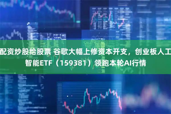 配资炒股给股票 谷歌大幅上修资本开支，创业板人工智能ETF（159381）领跑本轮AI行情