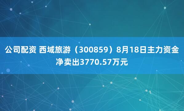 公司配资 西域旅游（300859）8月18日主力资金净卖出3770.57万元