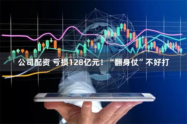 公司配资 亏损128亿元！“翻身仗”不好打