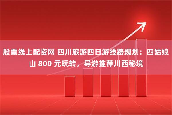 股票线上配资网 四川旅游四日游线路规划：四姑娘山 800 元玩转，导游推荐川西秘境
