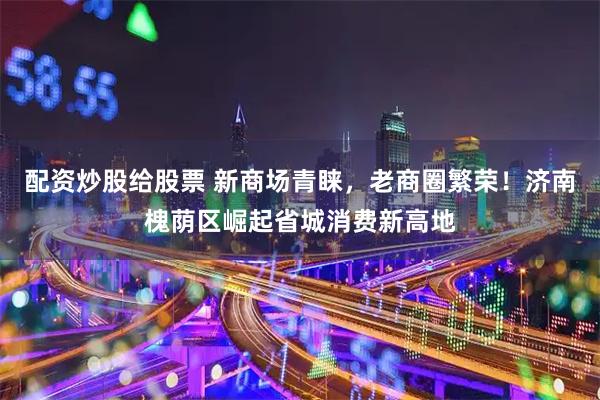 配资炒股给股票 新商场青睐，老商圈繁荣！济南槐荫区崛起省城消费新高地