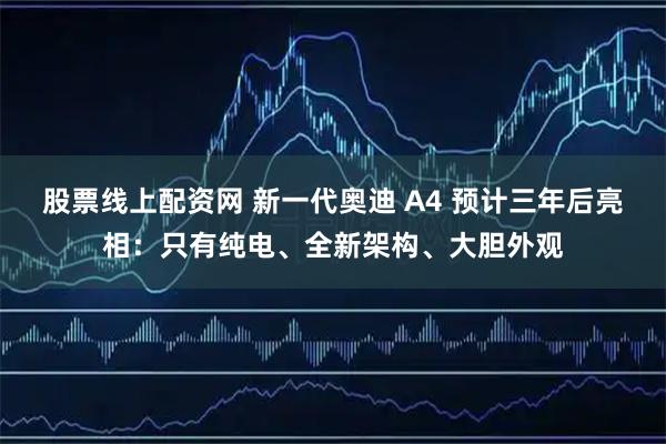 股票线上配资网 新一代奥迪 A4 预计三年后亮相：只有纯电、全新架构、大胆外观