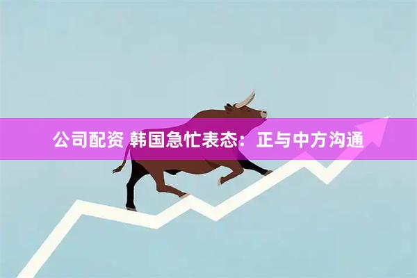 公司配资 韩国急忙表态：正与中方沟通