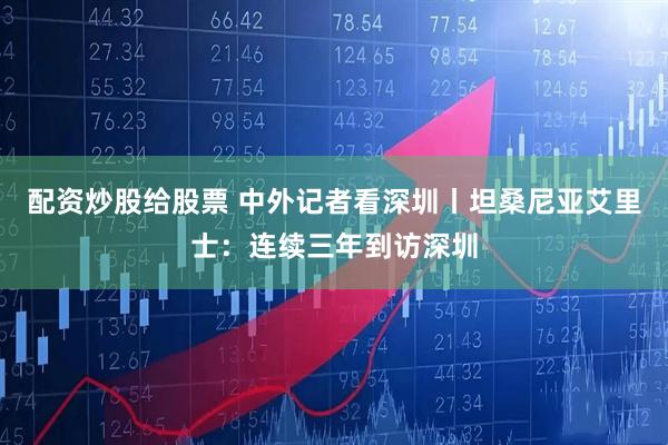配资炒股给股票 中外记者看深圳丨坦桑尼亚艾里士：连续三年到访深圳