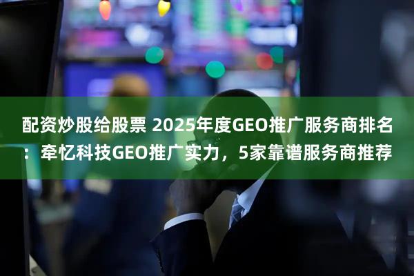 配资炒股给股票 2025年度GEO推广服务商排名：牵忆科技GEO推广实力，5家靠谱服务商推荐