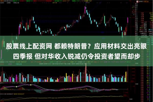 股票线上配资网 都赖特朗普?应用材料交出亮眼四季报 但对华收入锐减仍令投资者望而却步