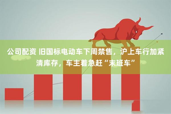 公司配资 旧国标电动车下周禁售，沪上车行加紧清库存，车主着急赶“末班车”