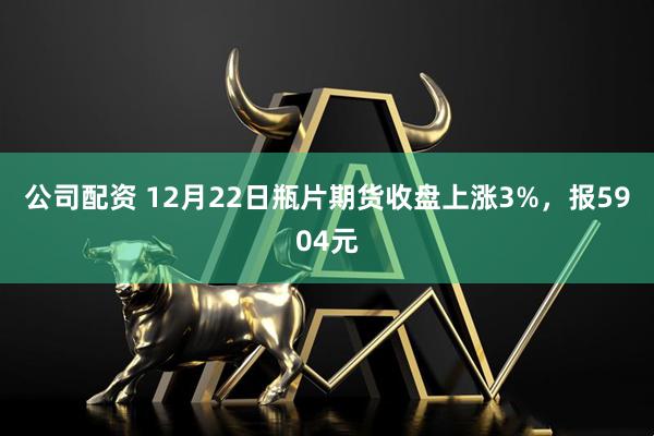 公司配资 12月22日瓶片期货收盘上涨3%，报5904元