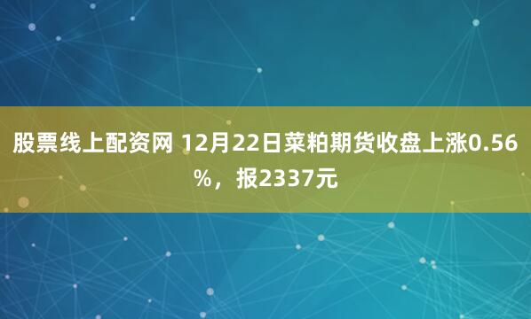 股票线上配资网 12月22日菜粕期货收盘上涨0.56%,报2337元