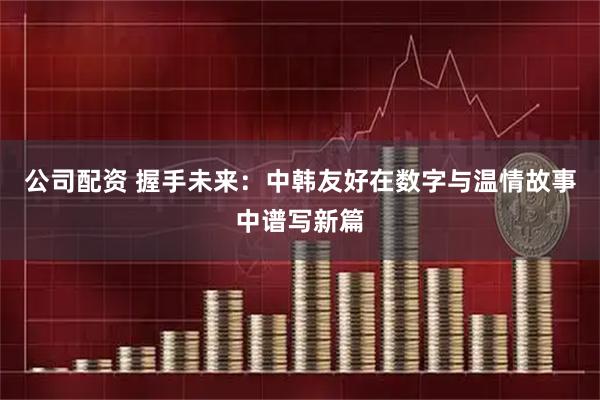 公司配资 握手未来：中韩友好在数字与温情故事中谱写新篇
