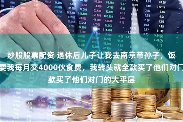 炒股股票配资 退休后儿子让我去南京带孙子，饭桌上儿媳要我每月交4000伙食费，我转头就全款买了他们对门的大平层
