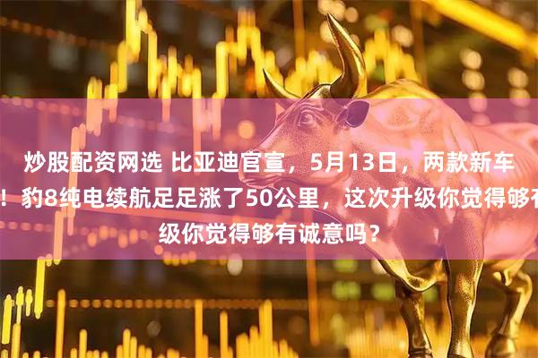 炒股配资网选 比亚迪官宣，5月13日，两款新车正式上市！豹8纯电续航足足涨了50公里，这次升级你觉得够有诚意吗？