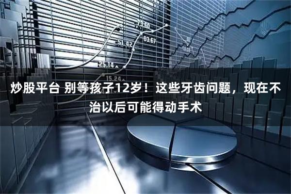 炒股平台 别等孩子12岁！这些牙齿问题，现在不治以后可能得动手术
