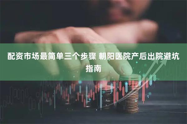 配资市场最简单三个步骤 朝阳医院产后出院避坑指南