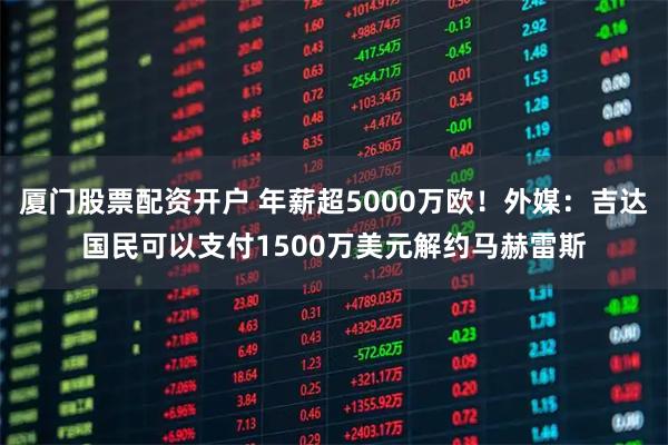 厦门股票配资开户 年薪超5000万欧！外媒：吉达国民可以支付1500万美元解约马赫雷斯