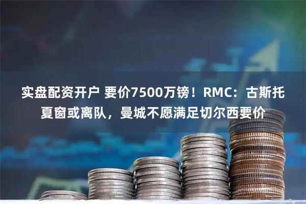 实盘配资开户 要价7500万镑！RMC：古斯托夏窗或离队，曼城不愿满足切尔西要价